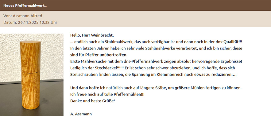 Hallo, Herr Weinbrecht, ... endlich auch ein Stahlmahlwerk, das auch verfügbar ist und dann noch in der dns-Qualität!!! In den letzten Jahren habe ich sehr viele Stahlmahlwerke verarbeitet, und ich bin sicher, diese sind für Pfeffer unübertroffen. Erste Mahlversuche mit dem dns-Pfeffermahlwerk zeigen absolut hervorragende Ergebnisse! Lediglich der Steckdeckel!!!!!! Er ist schon sehr schwer abzuziehen, und ich hoffe, dass sich Stellschrauben finden lassen, die Spannung im Klemmbereich noch etwas zu reduzieren…. Und dann hoffe ich natürlich auch auf längere Stäbe, um größere Mühlen fertigen zu können. Ich freue mich auf tolle Pfeffermühlen!!! Danke und beste Grüße! A. Assmann