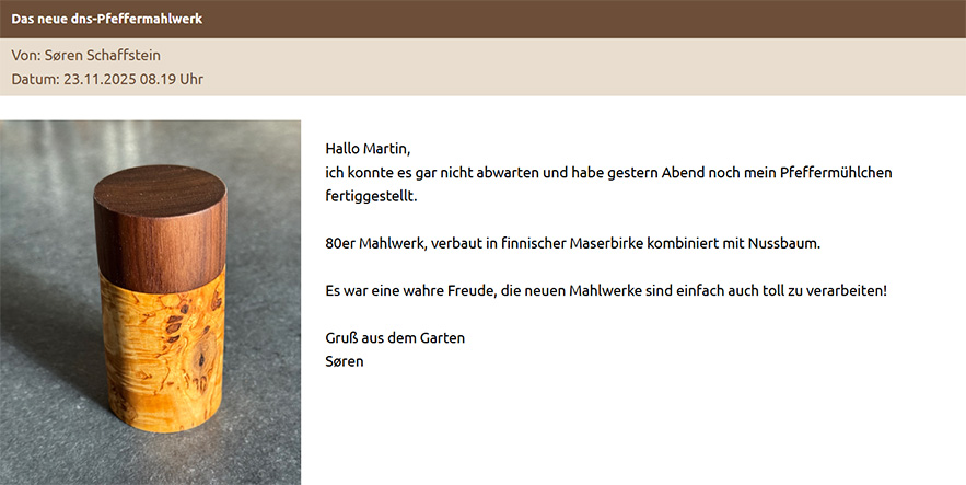 Das neue dns-Pfeffermahlwerk Hallo Martin, ich konnte es gar nicht abwarten und habe gestern Abend noch mein Pfeffermühlchen fertiggestellt. 80er Mahlwerk, verbaut in finnischer Maserbirke kombiniert mit Nussbaum. Es war eine wahre Freude, die neuen Mahlwerke sind einfach auch toll zu verarbeiten! Gruß aus dem Garten Søren