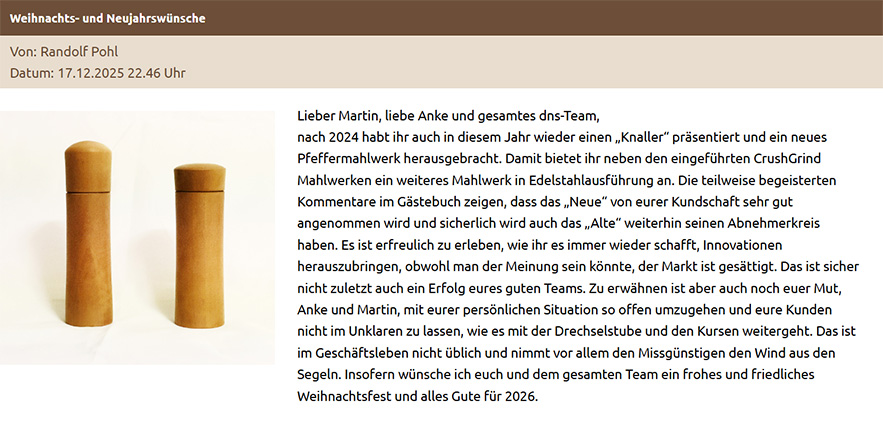 Lieber Martin, liebe Anke und gesamtes dns-Team, nach 2024 habt ihr auch in diesem Jahr wieder einen „Knaller“ präsentiert und ein neues Pfeffermahlwerk herausgebracht. Damit bietet ihr neben den eingeführten CrushGrind Mahlwerken ein weiteres Mahlwerk in Edelstahlausführung an. Die teilweise begeisterten Kommentare im Gästebuch zeigen, dass das „Neue“ von eurer Kundschaft sehr gut angenommen wird und sicherlich wird auch das „Alte“ weiterhin seinen Abnehmerkreis haben. Es ist erfreulich zu erleben, wie ihr es immer wieder schafft, Innovationen herauszubringen, obwohl man der Meinung sein könnte, der Markt ist gesättigt. Das ist sicher nicht zuletzt auch ein Erfolg eures guten Teams. Zu erwähnen ist aber auch noch euer Mut, Anke und Martin, mit eurer persönlichen Situation so offen umzugehen und eure Kunden nicht im Unklaren zu lassen, wie es mit der Drechselstube und den Kursen weitergeht. Das ist im Geschäftsleben nicht üblich und nimmt vor allem den Missgünstigen den Wind aus den Segeln. Insofern wünsche ich euch und dem gesamten Team ein frohes und friedliches Weihnachtsfest und alles Gute für 2026.