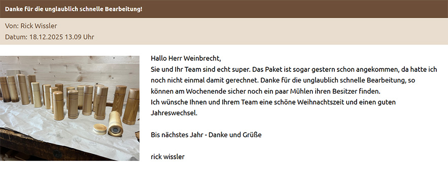 Hallo Herr Weinbrecht, Sie und Ihr Team sind echt super. Das Paket ist sogar gestern schon angekommen, da hatte ich noch nicht einmal damit gerechnet. Danke für die unglaublich schnelle Bearbeitung, so können am Wochenende sicher noch ein paar Mühlen ihren Besitzer finden. Ich wünsche Ihnen und Ihrem Team eine schöne Weihnachtszeit und einen guten Jahreswechsel. Bis nächstes Jahr - Danke und Grüße rick wissler