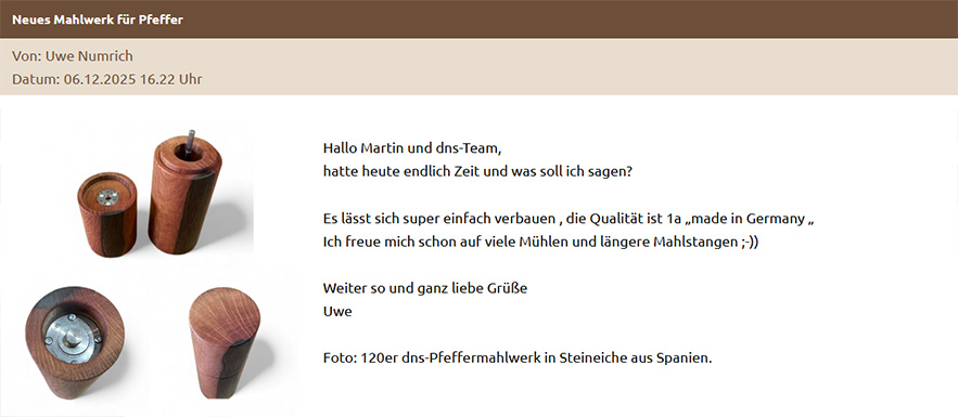 Hallo Martin und dns-Team, hatte heute endlich Zeit und was soll ich sagen? Es lässt sich super einfach verbauen , die Qualität ist 1a „made in Germany „ Ich freue mich schon auf viele Mühlen und längere Mahlstangen ;-)) Weiter so und ganz liebe Grüße Uwe Foto: 120er dns-Pfeffermahlwerk in Steineiche aus Spanien.