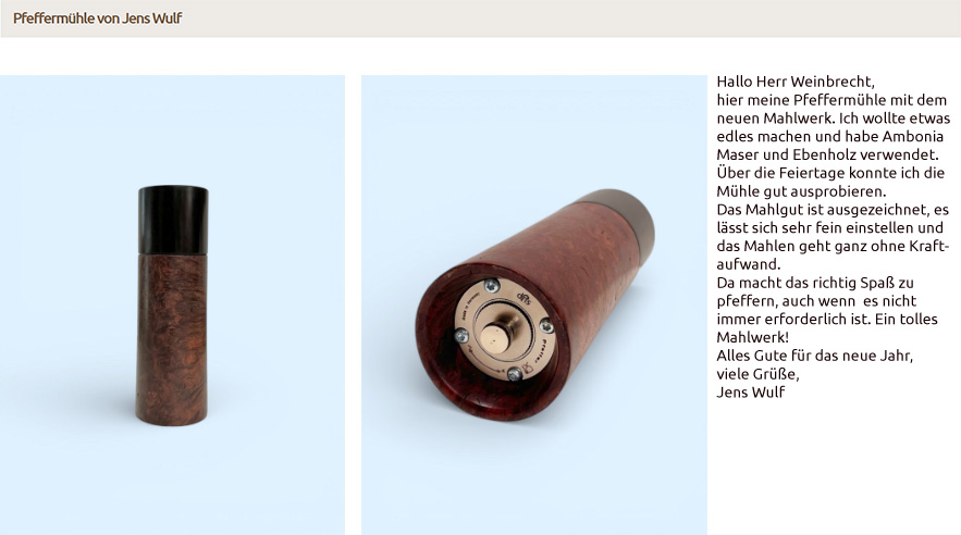 Hallo Herr Weinbrecht, hier meine Pfeffermühle mit dem neuen Mahlwerk. Ich wollte etwas edles machen und habe Ambonia Maser und Ebenholz verwendet. Über die Feiertage konnte ich die Mühle gut ausprobieren. Das Mahlgut ist ausgezeichnet, es lässt sich sehr fein einstellen und das Mahlen geht ganz ohne Kraftaufwand. Da macht das richtig Spaß zu pfeffern, auch wenn es nicht immer erforderlich ist. Ein tolles Mahlwerk! Alles Gute für das neue Jahr, viele Grüße, Jens Wulf