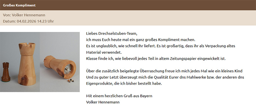 Liebes Drechselstuben-Team, ich muss Euch heute mal ein ganz großes Kompliment machen. Es ist unglaublich, wie schnell Ihr liefert. Es ist großartig, dass ihr als Verpackung altes Material verwendet. Klasse finde ich, wie liebevoll jedes Teil in altem Zeitungspapier eingewickelt ist. Über die zusätzlich beigelegte Überraschung freue ich mich jedes Mal wie ein kleines Kind Und zu guter Letzt überzeugt mich die Qualität Eurer dns Mahlwerke bzw. der anderen dns Eigenprodukte, die ich bisher bestellt habe. Mit einem herzlichen Gruß aus Bayern Volker Hennemann